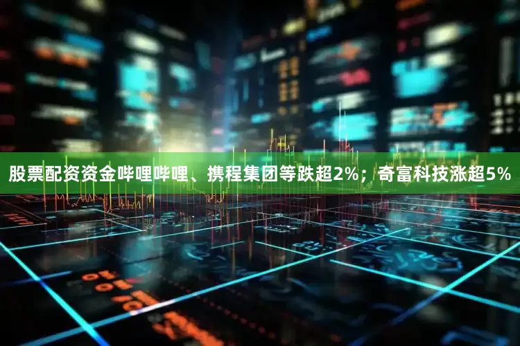 股票配资资金哔哩哔哩、携程集团等跌超2%；奇富科技涨超5%