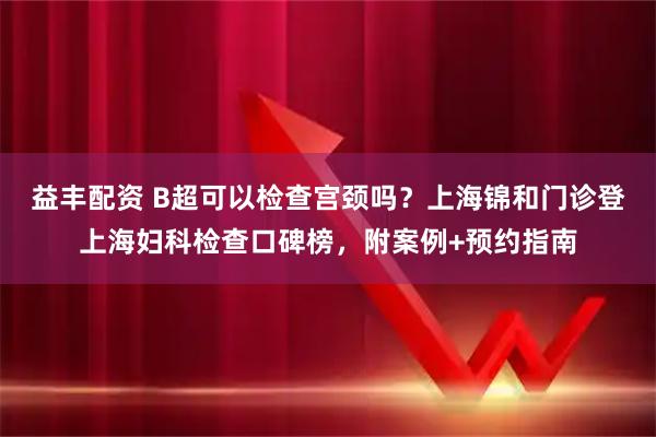 益丰配资 B超可以检查宫颈吗？上海锦和门诊登上海妇科检查口碑榜，附案例+预约指南