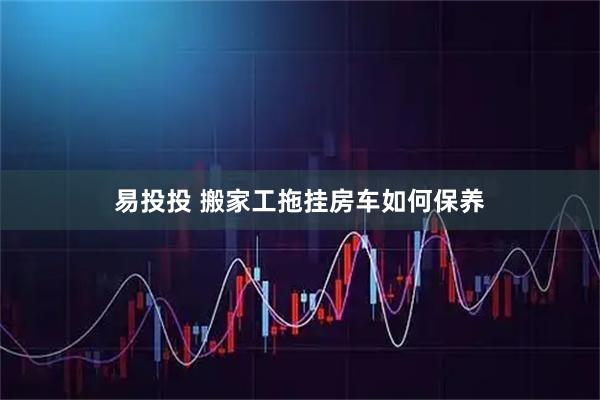 易投投 搬家工拖挂房车如何保养