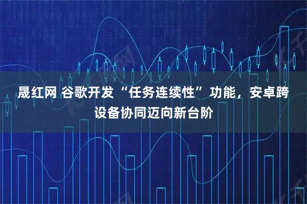 晟红网 谷歌开发 “任务连续性” 功能，安卓跨设备协同迈向新台阶
