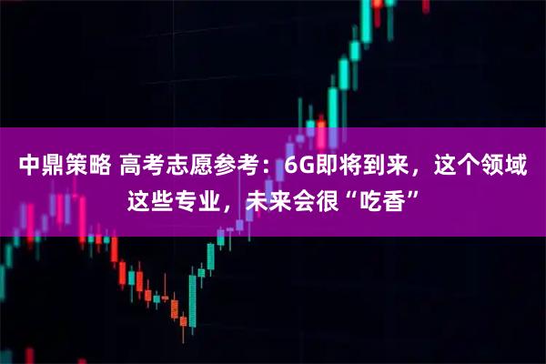 中鼎策略 高考志愿参考：6G即将到来，这个领域这些专业，未来会很“吃香”