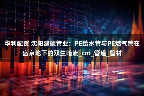 华利配资 沈阳建硕管业：PE给水管与PE燃气管在盛京地下的双生暗流_cm_管道_管材
