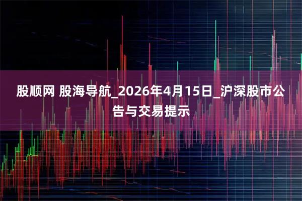 股顺网 股海导航_2026年4月15日_沪深股市公告与交易提示