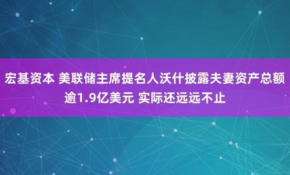 宏基资本 美联储主席提名人沃什披露夫妻资产总额逾1.9亿美元 实际还远远不止