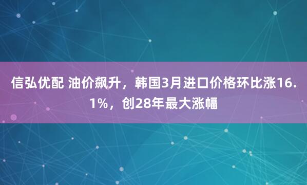 信弘优配 油价飙升，韩国3月进口价格环比涨16.1%，创28年最大涨幅