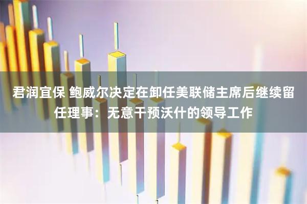 君润宜保 鲍威尔决定在卸任美联储主席后继续留任理事：无意干预沃什的领导工作