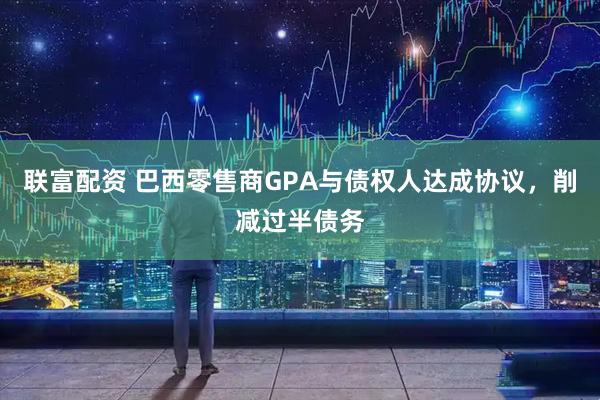 联富配资 巴西零售商GPA与债权人达成协议，削减过半债务