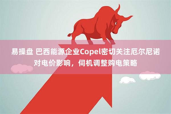 易操盘 巴西能源企业Copel密切关注厄尔尼诺对电价影响，伺机调整购电策略
