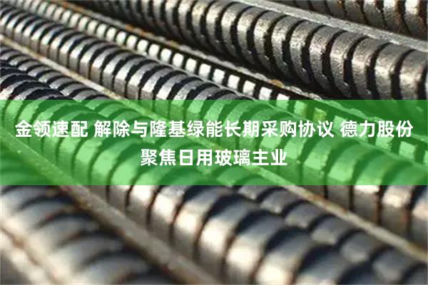 金领速配 解除与隆基绿能长期采购协议 德力股份聚焦日用玻璃主业