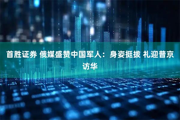 首胜证券 俄媒盛赞中国军人：身姿挺拔 礼迎普京访华