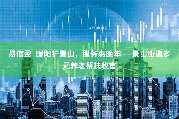 易信盈  暖阳护景山，服务惠晚年——景山街道多元养老帮扶收官