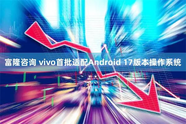富隆咨询 vivo首批适配Android 17版本操作系统