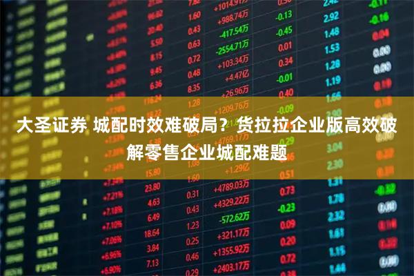 大圣证券 城配时效难破局？货拉拉企业版高效破解零售企业城配难题