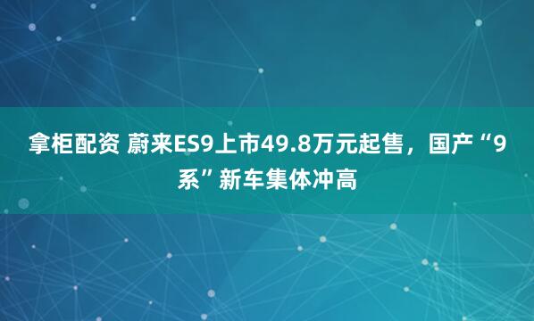 拿柜配资 蔚来ES9上市49.8万元起售，国产“9系”新车集体冲高