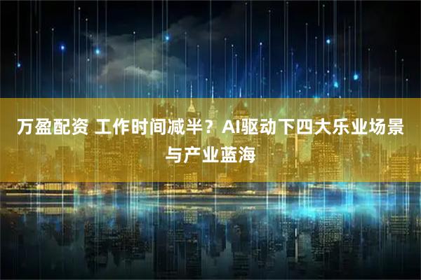 万盈配资 工作时间减半？AI驱动下四大乐业场景与产业蓝海