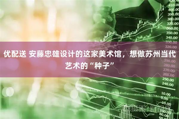 优配送 安藤忠雄设计的这家美术馆，想做苏州当代艺术的“种子”