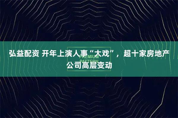 弘益配资 开年上演人事“大戏”，超十家房地产公司高层变动