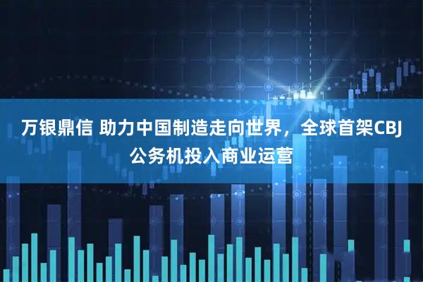 万银鼎信 助力中国制造走向世界，全球首架CBJ公务机投入商业运营