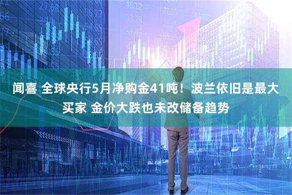 闻喜 全球央行5月净购金41吨！波兰依旧是最大买家 金价大跌也未改储备趋势