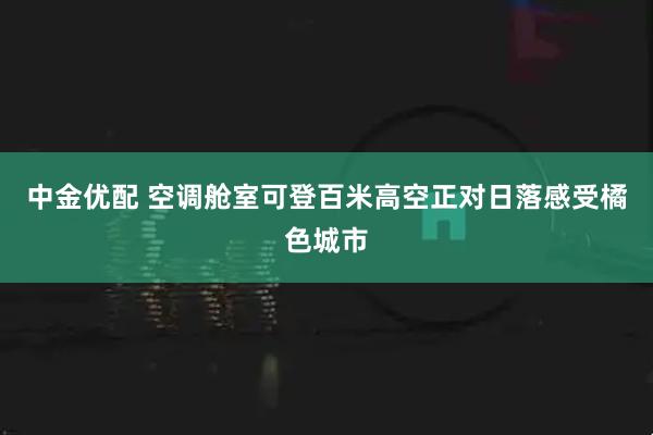 中金优配 空调舱室可登百米高空正对日落感受橘色城市