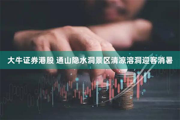 大牛证券港股 通山隐水洞景区清凉溶洞迎客消暑