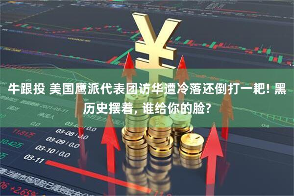 牛跟投 美国鹰派代表团访华遭冷落还倒打一耙! 黑历史摆着, 谁给你的脸?