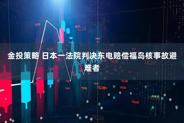 金投策略 日本一法院判决东电赔偿福岛核事故避难者